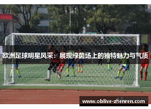 欧洲足球明星风采：展现绿茵场上的独特魅力与气质