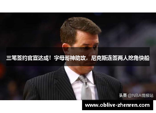 三笔签约官宣达成！字母哥神助攻，尼克斯连签两人挖角快船